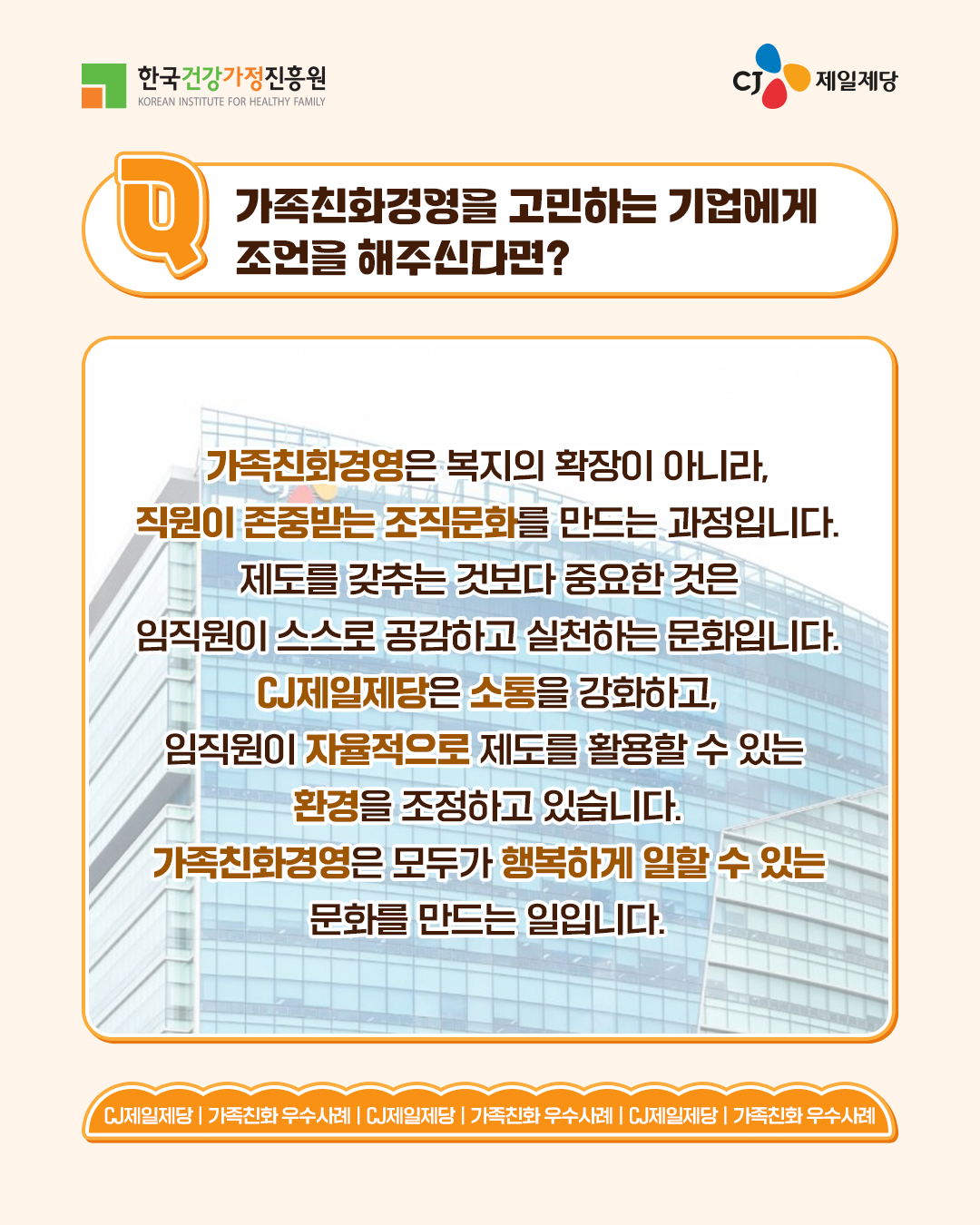 가족친화경영을 고민하는 기업에게 조언을 해주신다면? 가족친화경영은 복지의 확장이 아니라, 직원이 존중받는 조직문화를 만드는 과정입니다. 제도를 갖추는 것보다 중요한 것은 임직원이 스스로 공감하고 실천하는 문화입니다. CJ제일제당은 소통을 강화하고, 임직원이 자율적으로 제도를 활용할 수 있는 환경을 조정하고 있습니다. 가족친화경영은 모두가 행복하게 일할 수 있는 문화를 만드는 일입니다.