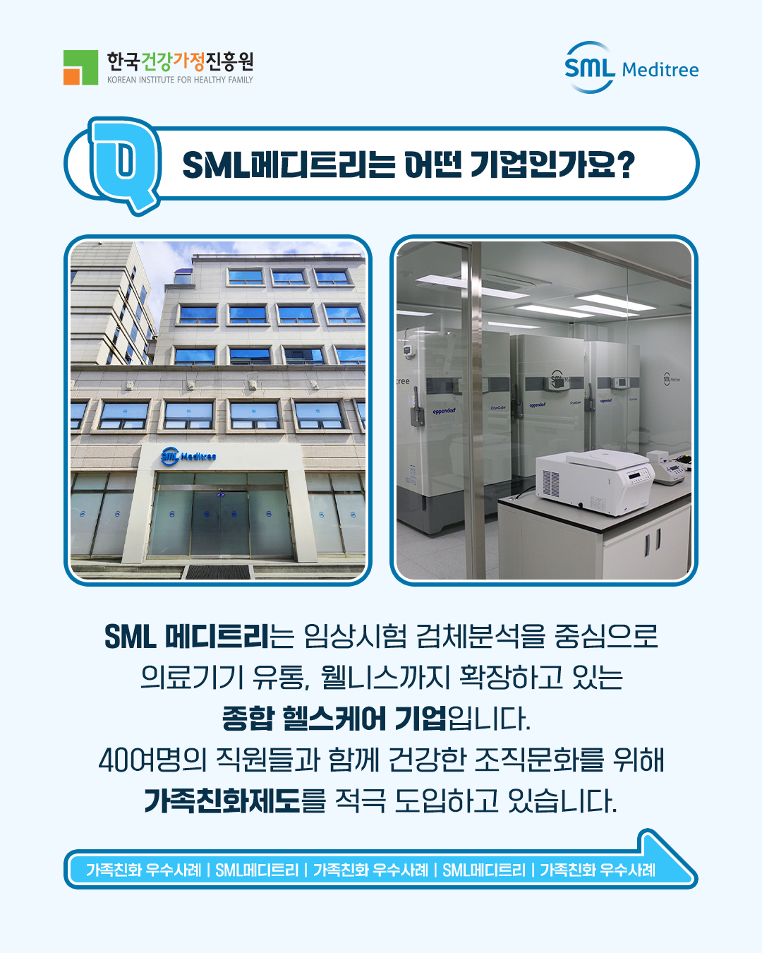 SML메디트리는 어떤 기업인가요? SML 메디트리는 임상시험 검체분석을 중심으로 의료기기 유통, 웰니스까지 확장하고 있는 종합 헬스케어 기업입니다. 400여명의 직원들과 함께 건강한 조직문화를 위해 가족친화제도를 적극 도입하고 있습니다. 가족친화 우수사례 | SML메디트리 | 가족친화 우수사례 | SML메디트리 | 가족친화 우수사례 | SML메디트리