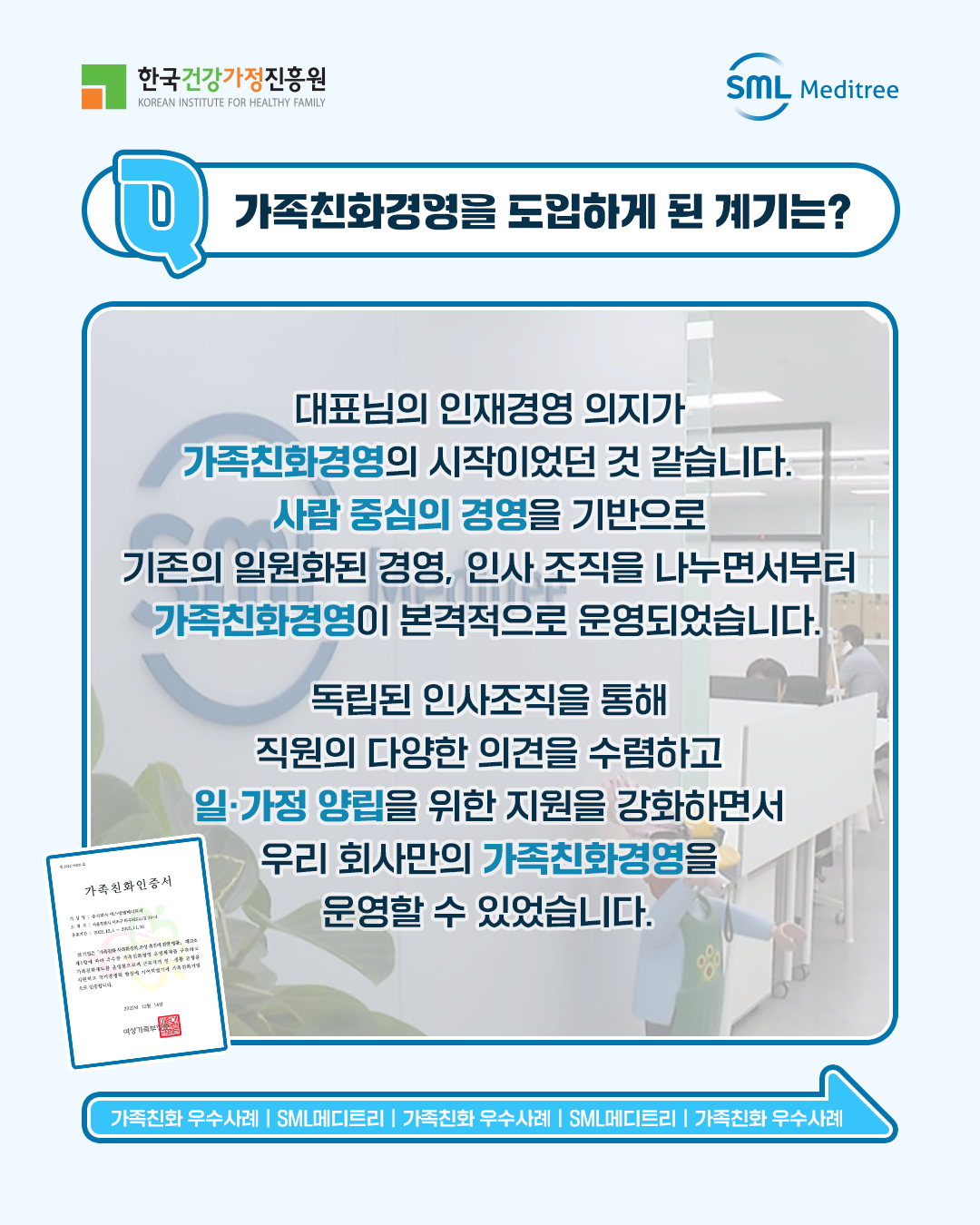 가족친화경영을 도입하게 된 계기는? 대표님의 인재경영 의지가 가족친화경영의 시작이었던 것 같습니다. 사람 중심의 경영을 기반으로 기존의 일원화된 경영, 인사 조직을 나누면서부터 가족친화경영이 본격적으로 운영되었습니다. 독립된 인사조직을 통해 직원의 다양한 의견을 수렴하고 일·가정 양립을 위한 지원을 강화하면서 우리 회사만의 가족친화경영을 운영할 수 있었습니다. 가족친화 우수사례 | SML메디트리 | 가족친화 우수사례 | SML메디트리 | 가족친화 우수사례 | SML메디트리