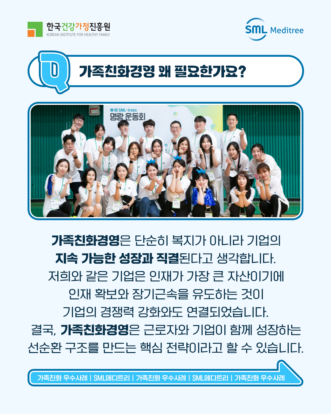 가족친화경영 왜 필요한가요? 가족친화경영은 단순히 복지가 아니라 기업의 지속 가능한 성장과 직결된다고 생각합니다. 저희와 같은 기업은 인재가 가장 큰 자산이기에 인재 확보와 장기근속을 유도하는 것이 기업의 경쟁력 강화와도 연결되었습니다. 결국, 가족친화경영은 근로자와 기업이 함께 성장하는 선순환 구조를 만드는 핵심 전략이라고 할 수 있습니다. 가족친화 우수사례 | SML메디트리 | 가족친화 우수사례 | SML메디트리 | 가족친화 우수사례 | SML메디트리