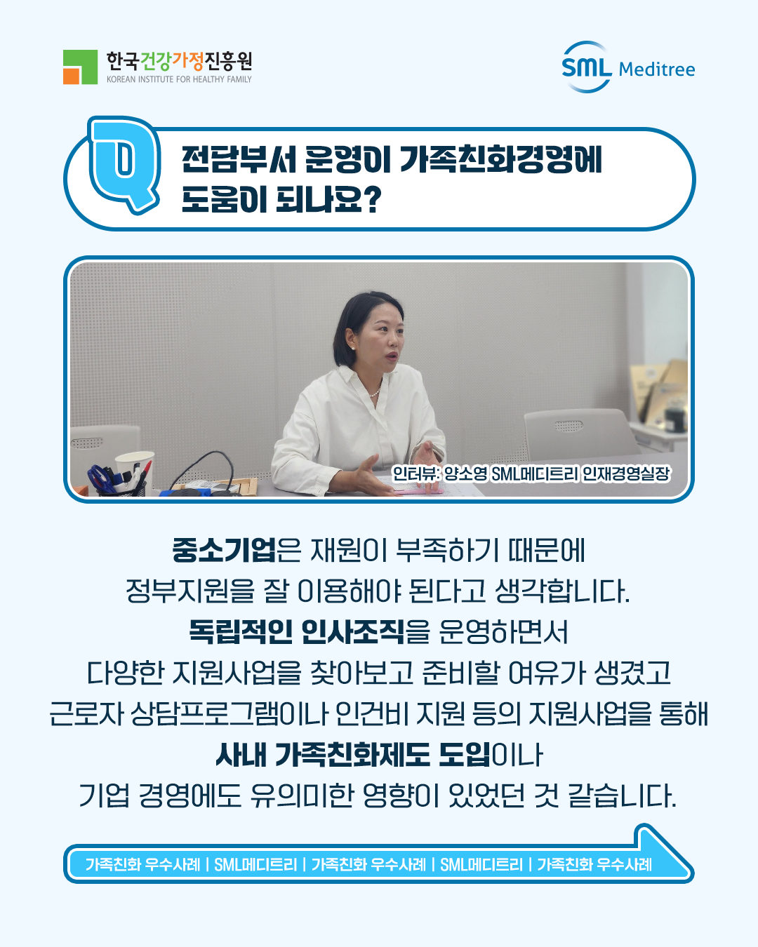 전담부서 운영이 가족친화경영에 도움이 되나요? 중소기업은 재원이 부족하기 때문에 정부지원을 잘 이용해야 된다고 생각합니다. 독립적인 인사조직을 운영하면서 다양한 지원사업을 찾아보고 준비할 여유가 생겼고 근로자 상담프로그램이나 인건비 지원 등의 지원사업을 통해 사내 가족친화제도 도입이나 기업 경영에도 유의미한 영향이 있었던 것 같습니다. 인터뷰: 양소영 SML메디트리 인재경영실장 가족친화 우수사례 | SML메디트리 | 가족친화 우수사례 | SML메디트리 | 가족친화 우수사례 | SML메디트리