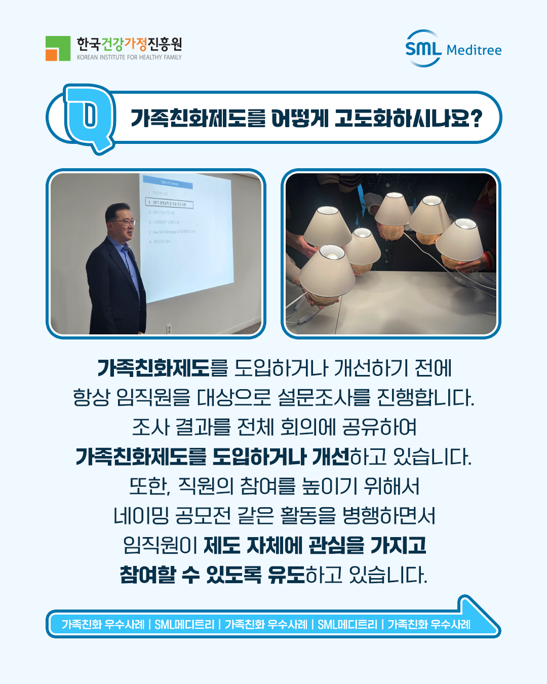 가족친화제도를 어떻게 고도화하시나요? 가족친화제도를 도입하거나 개선하기 전에 항상 임직원을 대상으로 설문조사를 진행합니다. 조사 결과를 전체 회의에 공유하여 가족친화제도를 도입하거나 개선하고 있습니다. 또한, 직원의 참여를 높이기 위해 네이밍 공모전 같은 활동을 병행하면서 임직원이 제도 자체에 관심을 가지고 참여할 수 있도록 유도하고 있습니다. 가족친화 우수사례 | SML메디트리 | 가족친화 우수사례 | SML메디트리 | 가족친화 우수사례 | SML메디트리