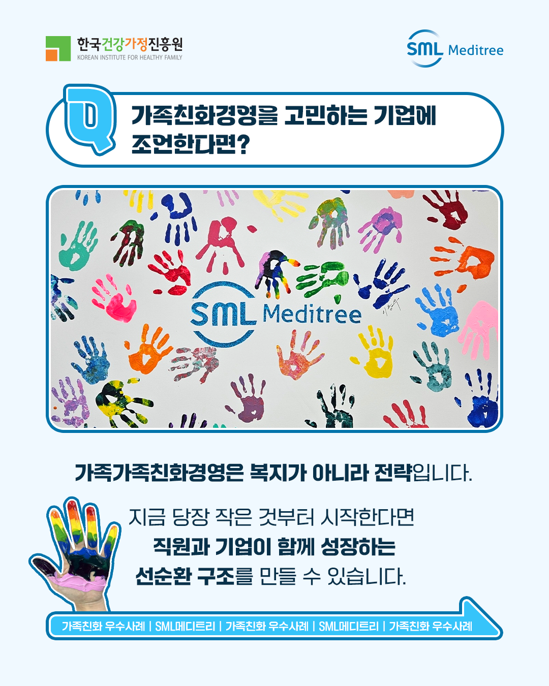 가족친화경영을 고민하는 기업에 조언한다면? 가족친화경영은 복지가 아니라 전략입니다. 지금 당장 작은 것부터 시작한다면 직원과 기업이 함께 성장하는 선순환 구조를 만들 수 있습니다. 가족친화 우수사례 | SML메디트리 | 가족친화 우수사례 | SML메디트리 | 가족친화 우수사례 | SML메디트리