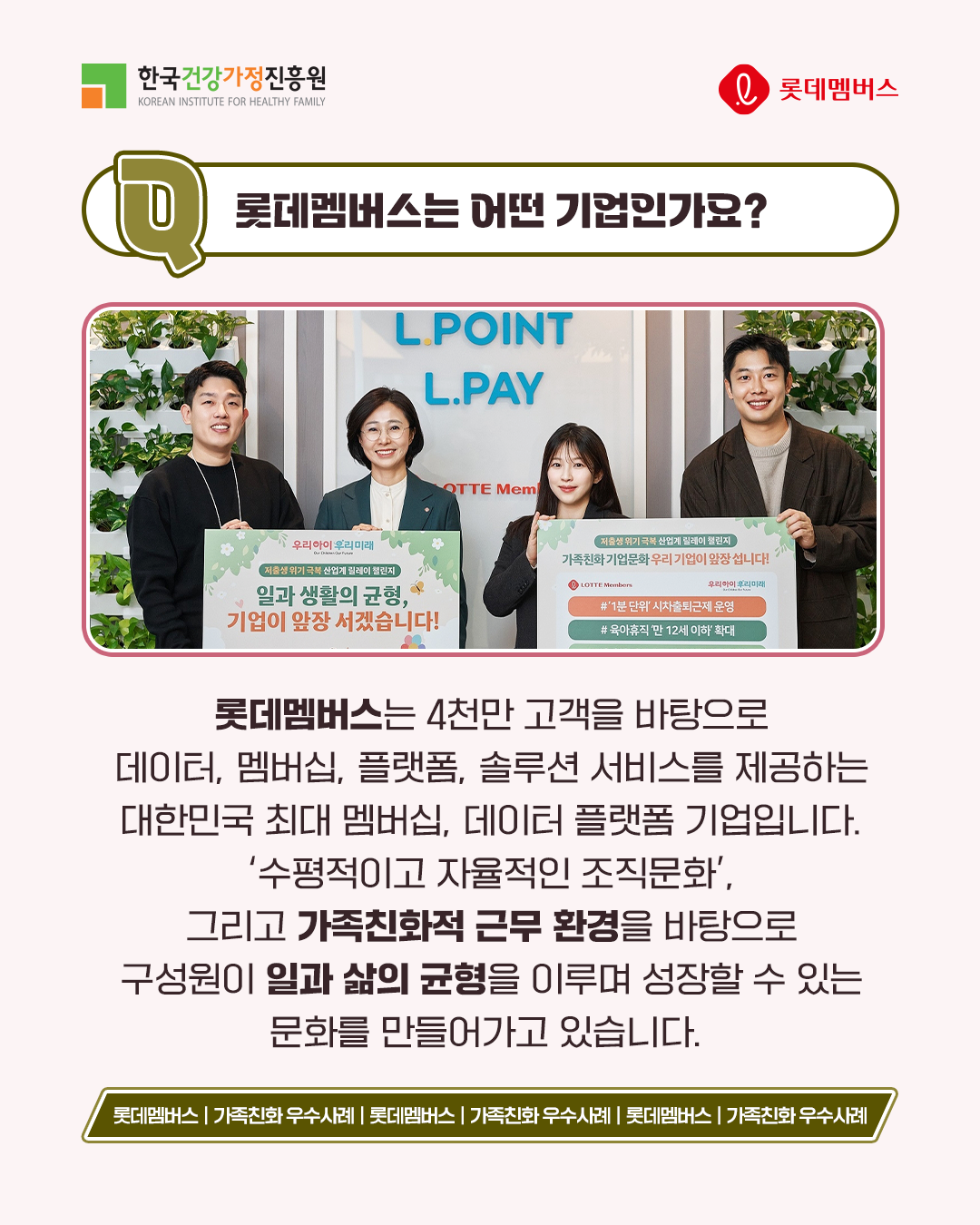 롯데멤버스는 어떤 기업인가요? 롯데멤버스는 4천만 고객을 바탕으로 데이터, 멤버십, 플랫폼, 솔루션 서비스를 제공하는 대한민국 최대 멤버십, 데이터 플랫폼 기업입니다. ‘수평적이고 자율적인 조직문화’, 그리고 가족친화적 근무 환경을 바탕으로 구성원이 일과 삶의 균형을 이루며 성장할 수 있는 문화를 만들어가고 있습니다.