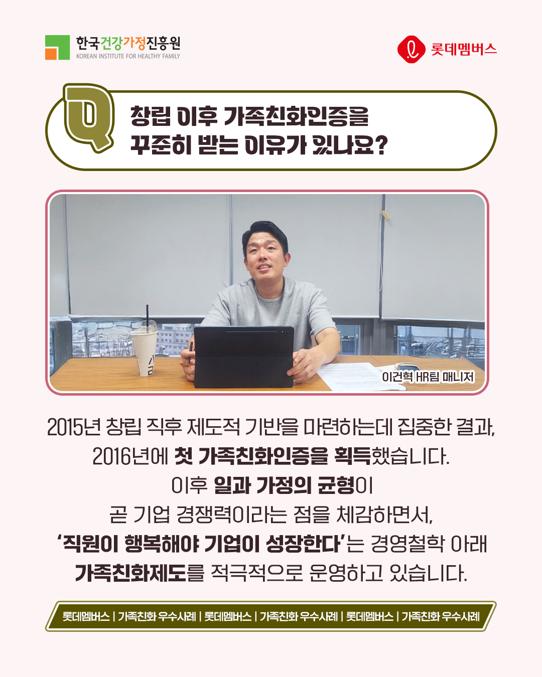창립 이후 가족친화인증을 꾸준히 받는 이유가 있나요? 2015년 창립 직후 제도적 기반을 마련하는 데 집중한 결과, 2016년에 첫 가족친화인증을 획득했습니다. 이후 일과 가정의 균형이 곧 기업 경쟁력이라는 점을 체감하면서, ‘직원이 행복해야 기업이 성장한다’는 경영철학 아래 가족친화제도를 적극적으로 운영하고 있습니다.