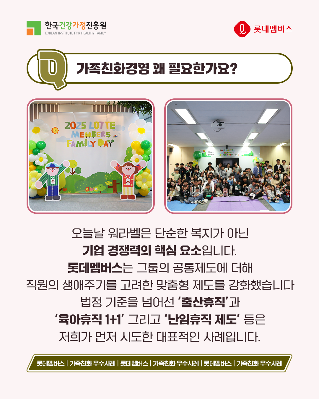 가족친화경영 왜 필요한가요? 오늘날 워라밸은 단순한 복지가 아닌 기업 경쟁력의 핵심 요소입니다. 롯데멤버스는 그룹의 공통제도에 더해 직원의 생애주기를 고려한 맞춤형 제도를 강화했습니다. 법정 기준을 넘어선 ‘출산휴직’과 ‘육아휴직 1+1’ 그리고 ‘난임휴직 제도’ 등은 저희가 먼저 시도한 대표적인 사례입니다.