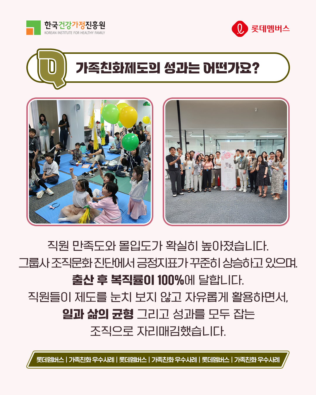 가족친화제도의 성과는 어떤가요? 직원 만족도와 몰입도가 확실히 높아졌습니다. 그룹사 조직문화 진단에서 긍정지표가 꾸준히 상승하고 있으며, 출산 후 복직률이 100%에 달합니다. 직원들이 제도를 눈치 보지 않고 자유롭게 활용하면서, 일과 삶의 균형 그리고 성과를 모두 잡는 조직으로 자리매김했습니다.