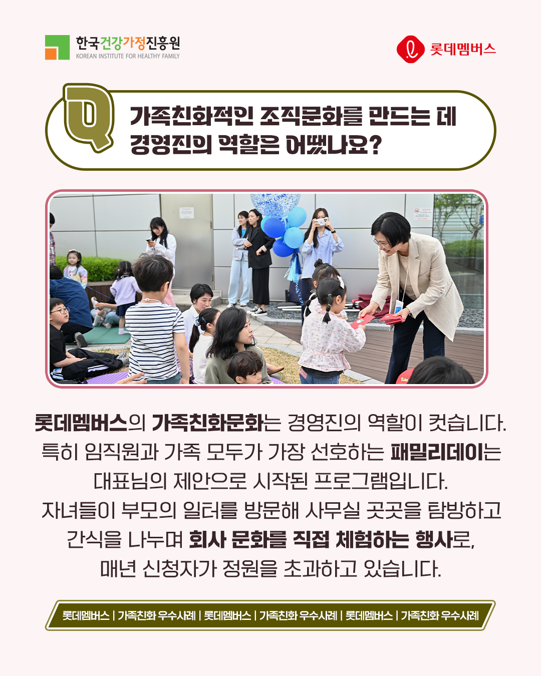 가족친화적인 조직문화를 만드는 데 경영진의 역할은 어떻나요? 롯데멤버스의 가족친화문화는 경영진의 역할이 컸습니다. 특히 임직원과 가족 모두가 가장 선호하는 패밀리데이는 대표님의 제안으로 시작된 프로그램입니다. 자녀들이 부모의 일터를 방문해 사무실 곳곳을 탐방하고 간식을 나누며 회사 문화를 직접 체험하는 행사로, 매년 신청자가 정원을 초과하고 있습니다.