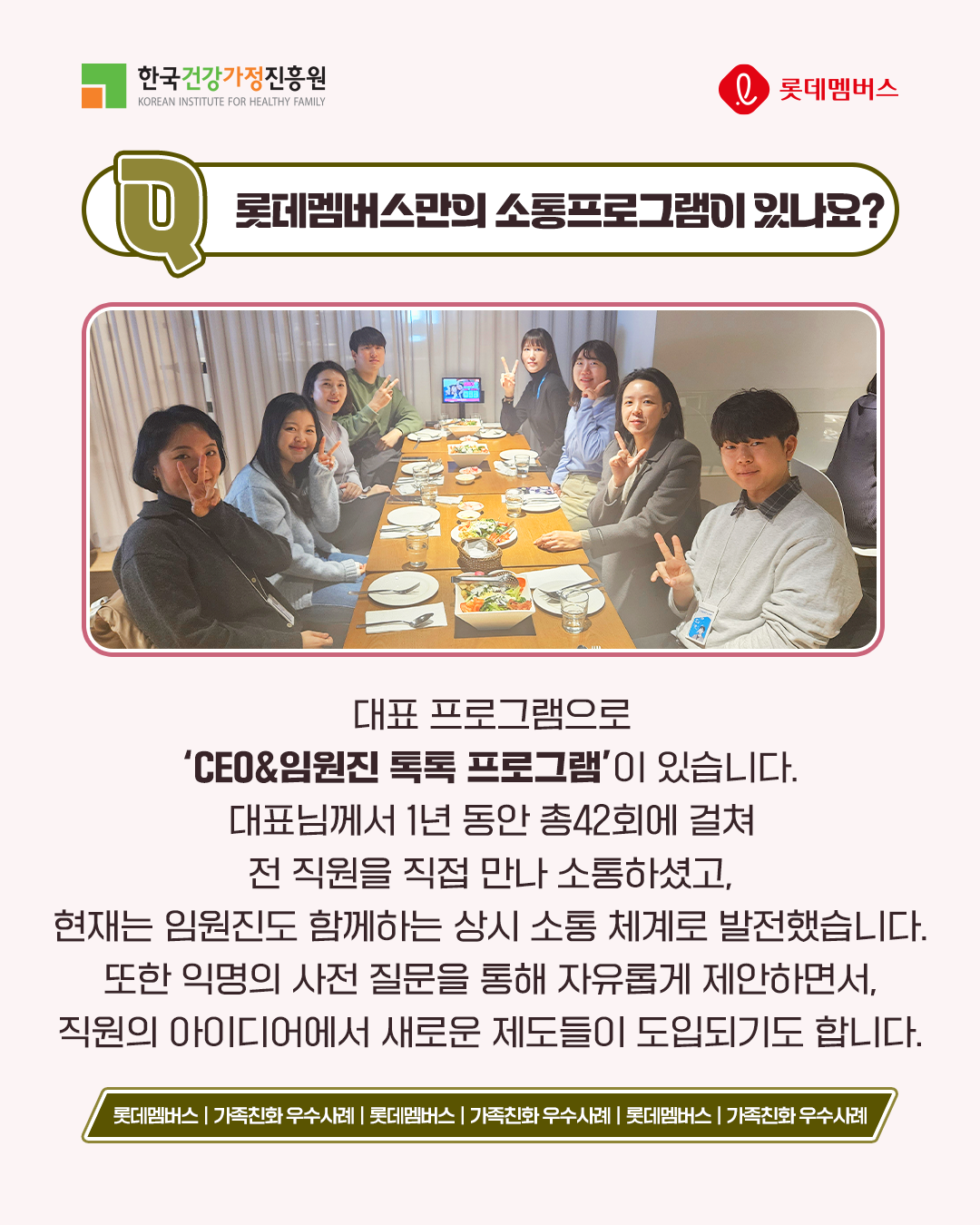 롯데멤버스만의 소통프로그램이 있나요? 대표 프로그램으로 ‘CEO&임원진 톡톡 프로그램’이 있습니다. 대표님께서 1년 동안 총 42회에 걸쳐 전 직원을 직접 만나 소통하셨고, 현재는 임원진도 함께하는 상시 소통 체계로 발전했습니다. 또한 익명의 사전 질문을 통해 자유롭게 제안하면서, 직원의 아이디어에서 새로운 제도들이 도입되기도 합니다.