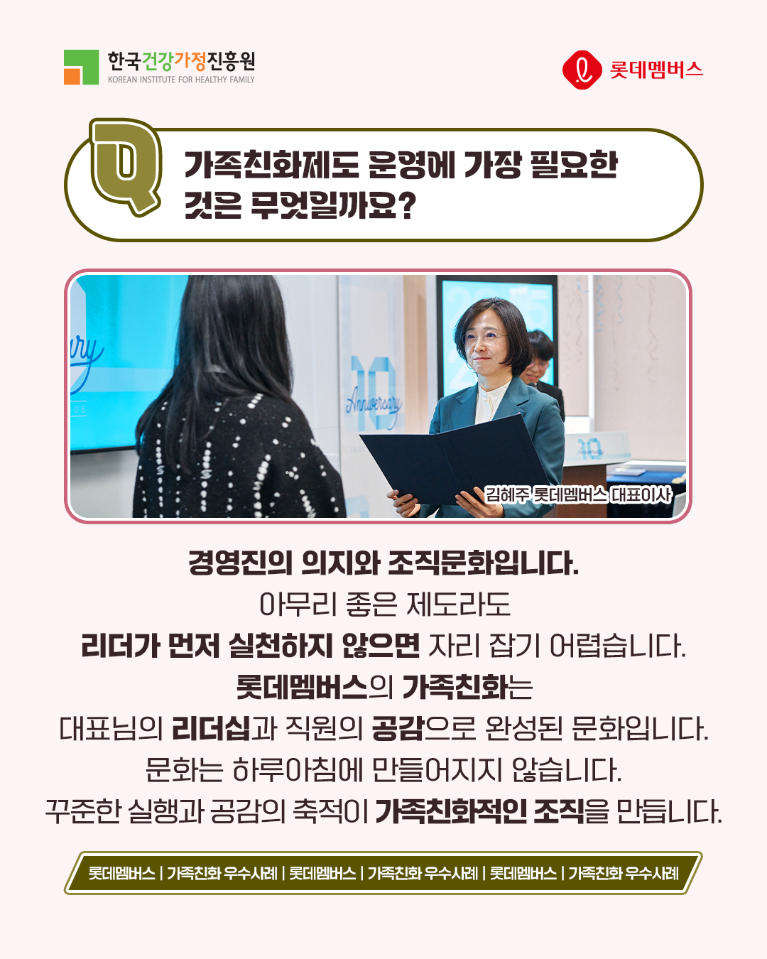 가족친화제도 운영에 가장 필요한 것은 무엇일까요? 경영진의 의지와 조직문화입니다. 아무리 좋은 제도라도 리더가 먼저 실천하지 않으면 자리 잡기 어렵습니다. 롯데멤버스의 가족친화는 대표님의 리더십과 직원의 공감으로 완성된 문화입니다. 문화는 하루아침에 만들어지지 않습니다. 꾸준한 실행과 공감의 축적이 가족친화적인 조직을 만듭니다.