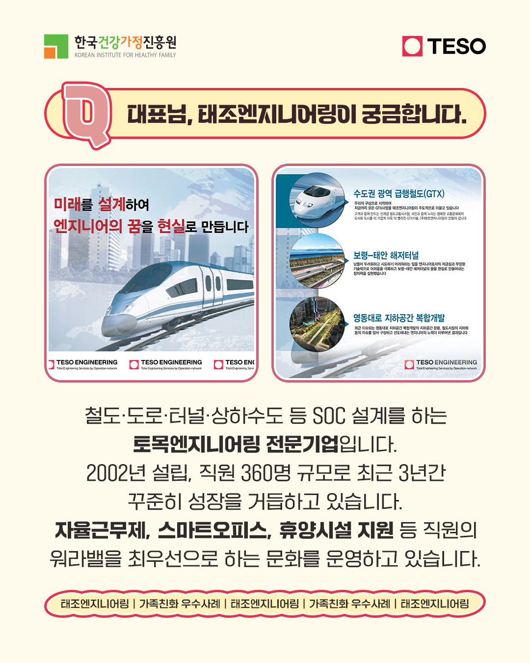 대표님, 태조엔지니어링이 궁금합니다. 미래를 설계하여 엔지니어의 꿈을 현실로 만듭니다 철도·도로·터널·상하수도 등 SOC 설계를 하는 토목엔지니어링 전문기업입니다. 2002년 설립, 직원 360명 규모로 최근 3년간 꾸준히 성장을 거듭하고 있습니다. 자율근무제, 스마트오피스, 휴양시설 지원 등 직원의 워라밸을 최우선으로 하는 문화를 운영하고 있습니다.