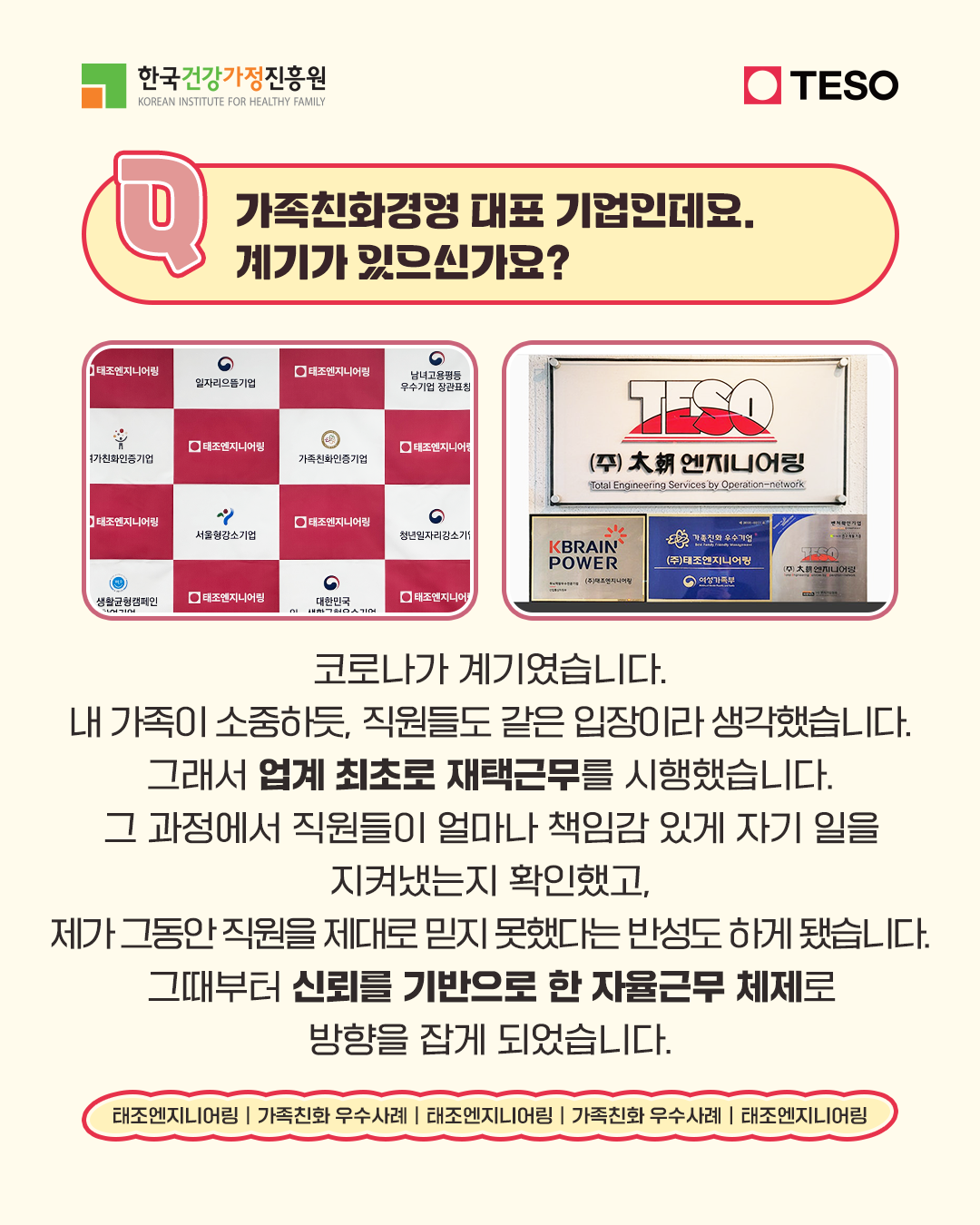 가족친화경영 대표 기업인데요. 계기가 있으신가요? 코로나가 계기였습니다. 내 가족이 소중하듯, 직원들도 같은 입장이라 생각했습니다. 그래서 업계 최초로 재택근무를 시행했습니다. 그 과정에서 직원들이 얼마나 책임감 있게 자기 일을 지켜냈는지 확인했고, 제가 그동안 직원을 제대로 믿지 못했다는 반성도 하게 됐습니다. 그때부터 신뢰를 기반으로 한 자율근무 체제로 방향을 잡게 되었습니다.