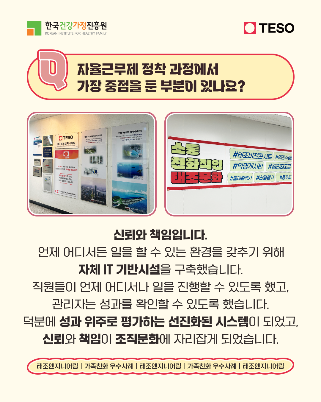 자율근무제 정착 과정에서 가장 중점을 둔 부분이 있나요? 신뢰와 책임입니다. 언제 어디서든 일을 할 수 있는 환경을 갖추기 위해 자체 IT 기반시설을 구축했습니다. 직원들이 언제 어디서나 일을 진행할 수 있도록 했고, 관리자는 성과를 확인할 수 있도록 했습니다. 덕분에 성과 위주로 평가하는 선진화된 시스템이 되었고, 신뢰와 책임이 조직문화에 자리잡게 되었습니다.