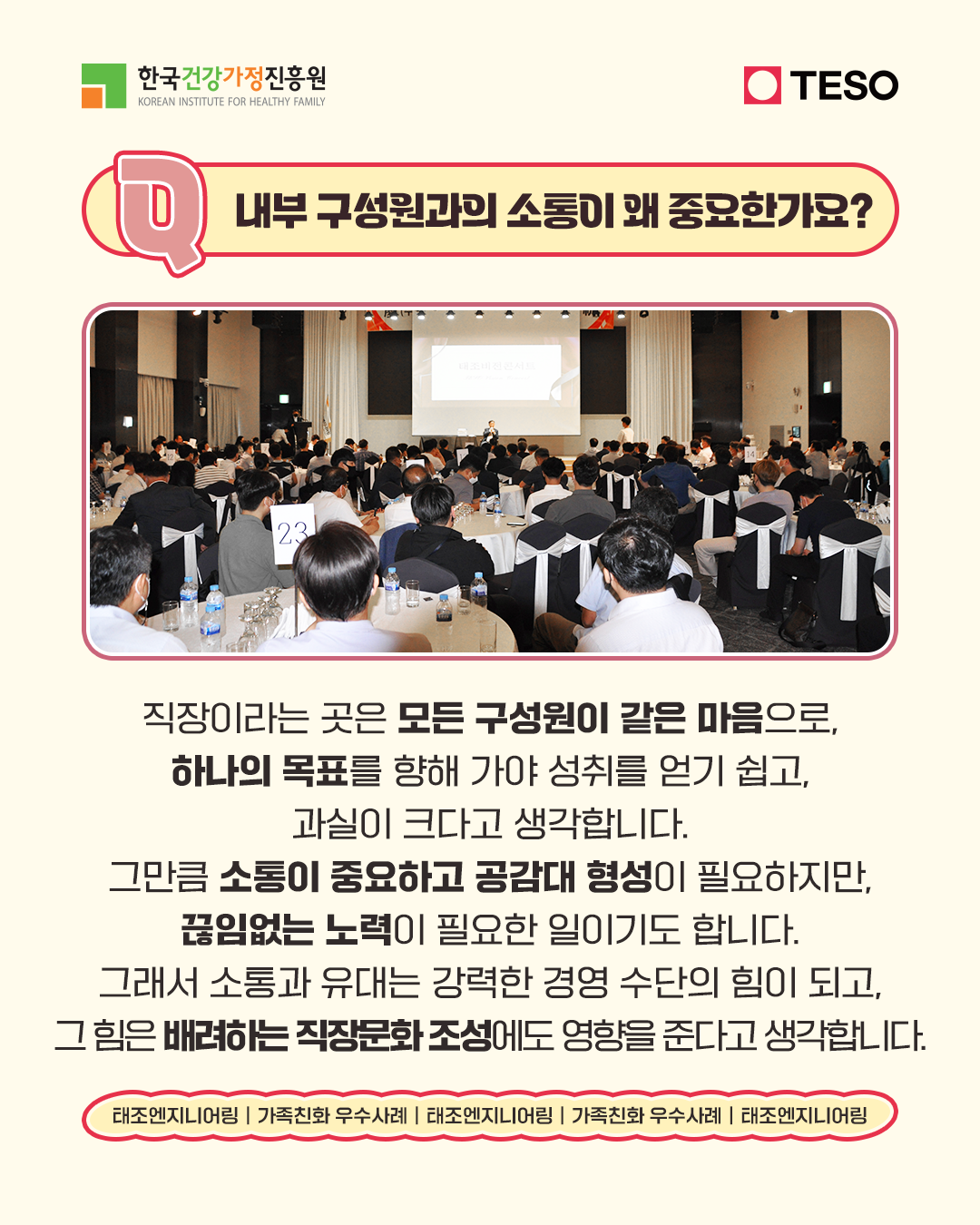 내부 구성원과의 소통이 왜 중요한가요? 직장이라는 곳은 모든 구성원이 같은 마음으로 하나의 목표를 향해 가야 성취를 얻기 쉽고 과실이 크다고 생각합니다. 그만큼 소통이 중요하고 공감대 형성이 필요하지만 끊임없는 노력이 필요한 일이기도 합니다. 그래서 소통과 유대는 강력한 경영 수단의 힘이 되고 그 힘은 배려하는 직장문화 조성에도 영향을 준다고 생각합니다.
