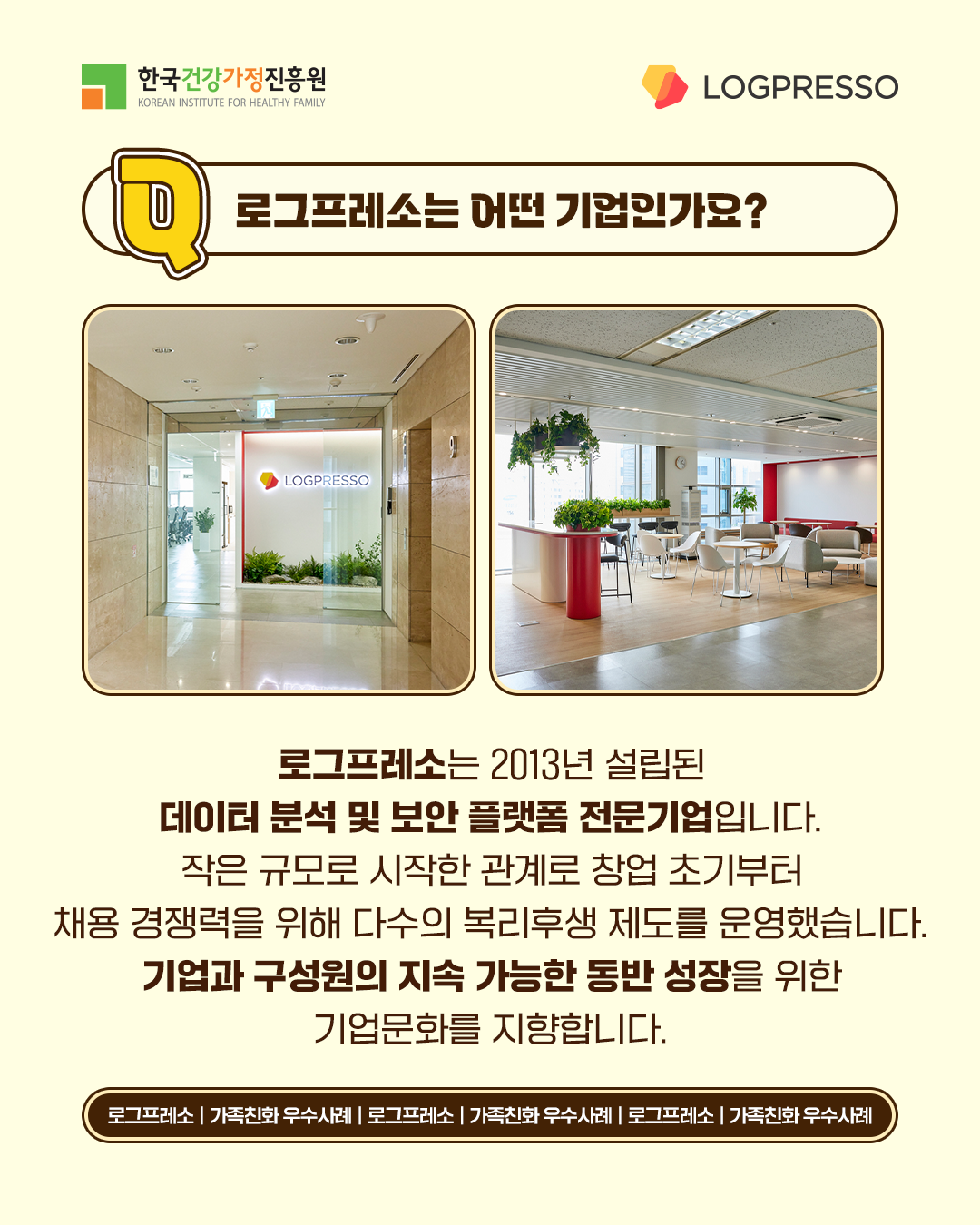 로그프레소는 어떤 기업인가요? 로그프레소는 2013년 설립된 데이터 분석 및 보안 플랫폼 전문기업입니다. 작은 규모로 시작한 관계로 창업 초기부터 채용 경쟁력을 위해 다수의 복리후생 제도를 운영했습니다. 기업과 구성원의 지속 가능한 동반 성장을 위한 기업문화를 지향합니다.