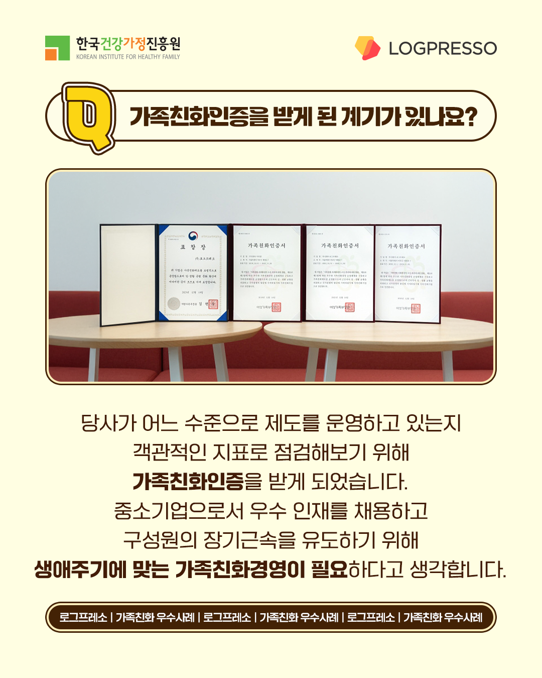 가족친화인증을 받게 된 계기가 있나요? 당사가 어느 수준으로 제도를 운영하고 있는지 객관적인 지표로 점검해보기 위해 가족친화인증을 받게 되었습니다. 중소기업으로서 우수 인재를 채용하고 구성원의 장기근속을 유도하기 위해 생애주기에 맞는 가족친화경영이 필요하다고 생각합니다.