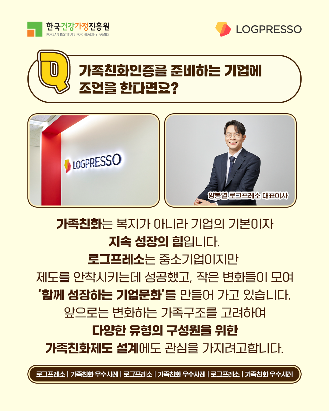 가족친화인증을 준비하는 기업에 조언을 한다면요? 가족친화는 복지가 아니라 기업의 기본이자 지속 성장의 힘입니다. 로그프레소는 중소기업이지만 제도를 안착시키는 데 성공했고, 작은 변화들이 모여 ‘함께 성장하는 기업문화’를 만들어 가고 있습니다. 앞으로는 변화하는 가족구조를 고려하여 다양한 유형의 구성원을 위한 가족친화제도 설계에도 관심을 가지려고 합니다.