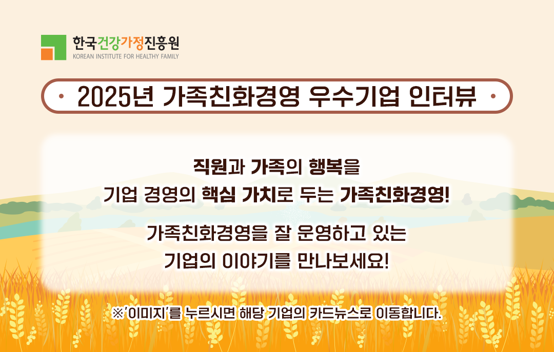 2025년 가족친화경영 우수기업 인터뷰 직원과 가족의 행복을 기업 경영의 핵심 가치로 두는 가족친화경영! 가족친화경영을 잘 운영하고 있는 기업의 이야기를 만나보세요! ※ 이미지를 누르시면 해당 기업의 카드뉴스로 이동합니다.