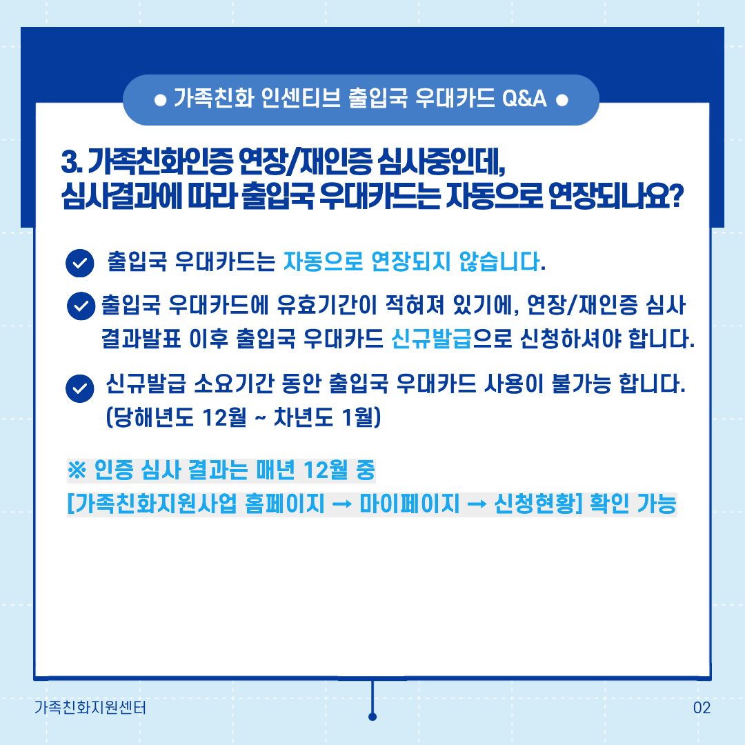 가족친화 인센티브 출입국 우대카드 Q&A 3. 가족친화인증 연장/재인증 심사중인데, 심사결과에 따라 출입국 우대카드는 자동으로 연장되나요? 출입국 우대카드는 자동으로 연장되지 않습니다. 출입국 우대카드에 유효기간이 적혀 있기 때문에, 연장/재인증 심사결과발표 이후 출입국 우대카드 신규발급으로 신청하셔야 합니다. 신규발급 소요기간 동안 출입국 우대카드 사용이 불가능 합니다. (당해년도 12월 ~ 차년도 1월) ※ 인증 심사 결과는 매년 12월 중 [가족친화지원사업 홈페이지 → 마이페이지 → 신청현황] 확인 가능