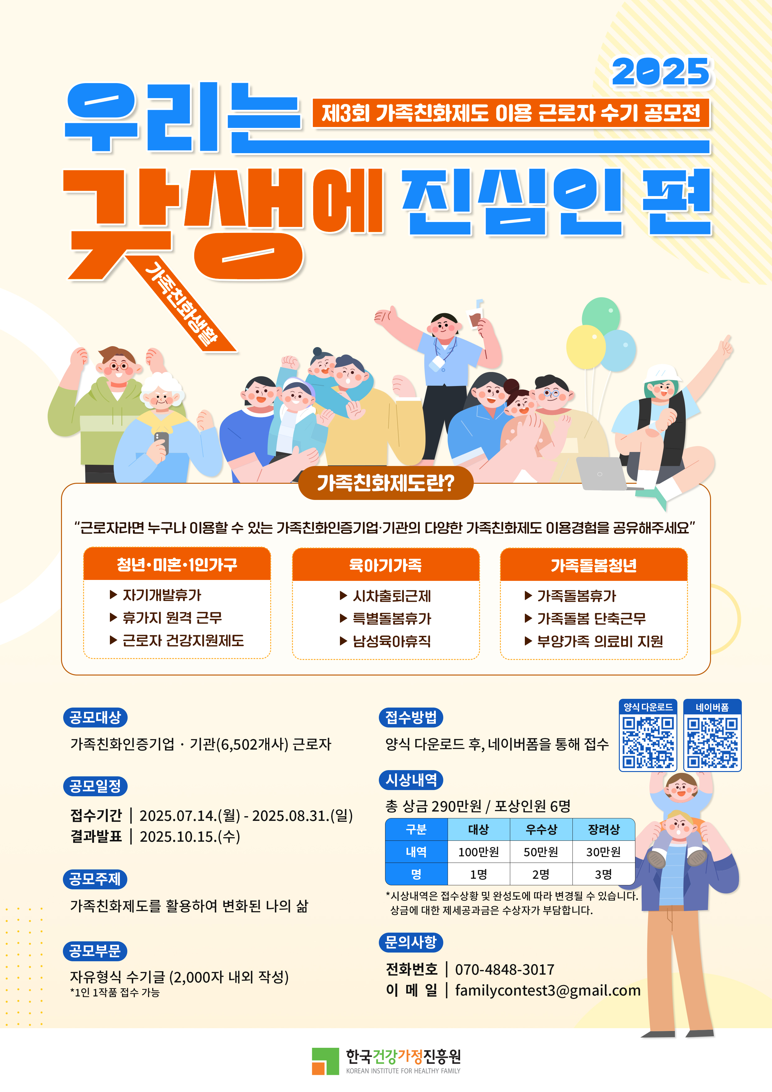 우리는 갓생에 진심인 편 2025 제3회 가족친화제도 이용 근로자 수기 공모전 가족친화정보포털 가족친화제도란? “근로자라면 누구나 이용할 수 있는 가족친화인증기업·기관의 다양한 가족친화제도 이용경험을 공유해주세요” 청년·미혼·1인가구: 자기계발휴가, 휴가지 원격 근무, 근로자 건강지원제도 / 육아기 가족: 시차출퇴근제, 특별돌봄휴가, 남성육아휴직 / 가족돌봄청년: 가족돌봄휴가, 가족돌봄 단축근무, 부양가족 의료비 지원 양식 다운로드 : https://m.site.naver.com/1LGwU 네이버폼 : https://m.site.naver.com/1L5b7 공모대상: 가족친화인증기업·기관(6,502개사) 근로자 / 공모일정: 접수기간 2025.07.14.(월) ~ 2025.08.31.(일), 결과발표 2025.10.15.(수) / 공모주제: 가족친화제도를 활용하여 변화된 나의 삶 / 공모부문: 자유형식 수기글 (2,000자 내외 작성, 1인 1작품 제출 가능) / 접수방법: 양식 다운로드 후, 네이버폼을 통해 접수 / 시상내역: 총 상금 290만원, 포상인원 6명, 대상(100만원) 1명, 우수상(50만원) 2명, 장려상(30만원) 3명 *시상내역은 응모작수 및 응모품에 따라 변경될 수 있으며, 상금에 대한 제세공과금은 수상자가 부담 / 문의사항: 전화번호 070-4848-3017, 이메일 familycontest3@gmail.com / 주관: 한국건강가정진흥원 (Korean Institute for Healthy Family)
