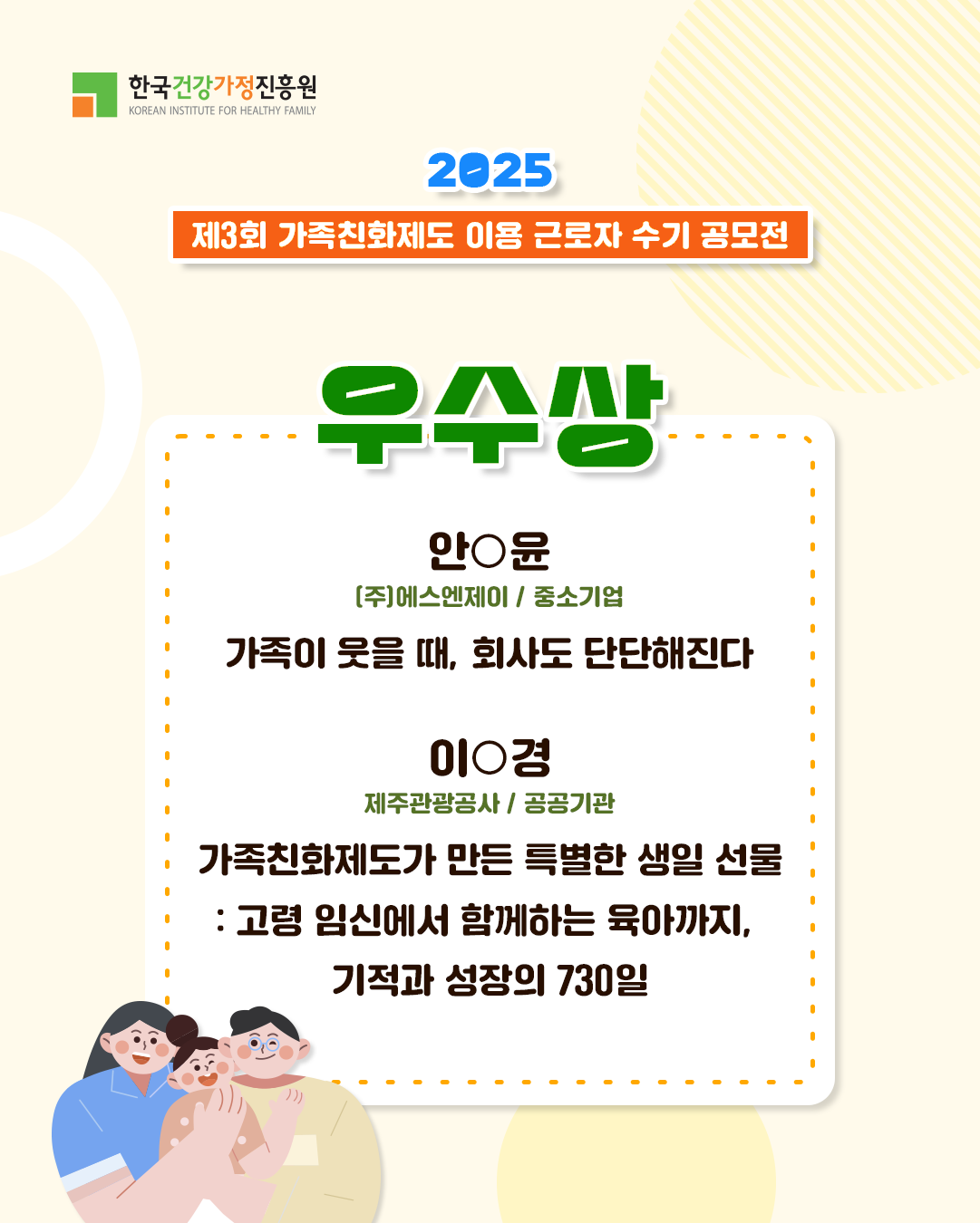 한국건강가정진흥원 2025 제3회 가족친화제도 이용 근로자 수기 공모전 우수상 안○윤 (주)에스엔제이 / 중소기업 가족이 웃을 때, 회사도 단단해진다 이○경 제주관광공사 / 공공기관 가족친화제도가 만든 특별한 생일 선물 : 고령 임신에서 함께하는 육아까지, 기적과 성장의 730일
