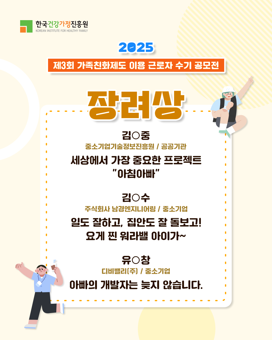 한국건강가정진흥원 2025 제3회 가족친화제도 이용 근로자 수기 공모전 장려상 김○중 중소기업기술정보진흥원 / 공공기관 세상에서 가장 중요한 프로젝트 “아침아빠” 김○수 주식회사 남경엔지니어링 / 중소기업 일도 잘하고, 집안도 잘 돌보고! 요게 찐 워라밸 아이가~ 유○창 디비밸리(주) / 중소기업 아빠의 개발자는 늦지 않습니다.