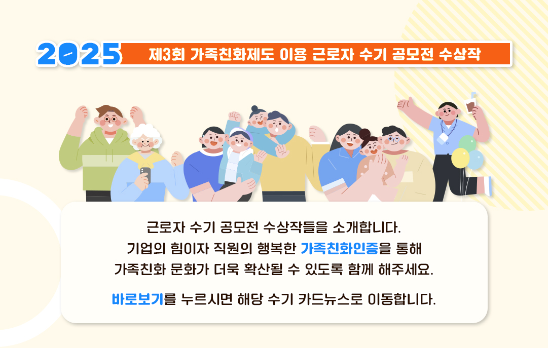 2025 제3회 가족친화제도 이용 근로자 수기 공모전 수상작 근로자 수기 공모전 수상작들을 소개합니다. 기업의 힘이자 직원의 행복한 가족친화인증을 통해 가족친화 문화가 더욱 확산될 수 있도록 함께 해주세요. 바로보기를 누르시면 해당 수기 카드뉴스로 이동합니다.