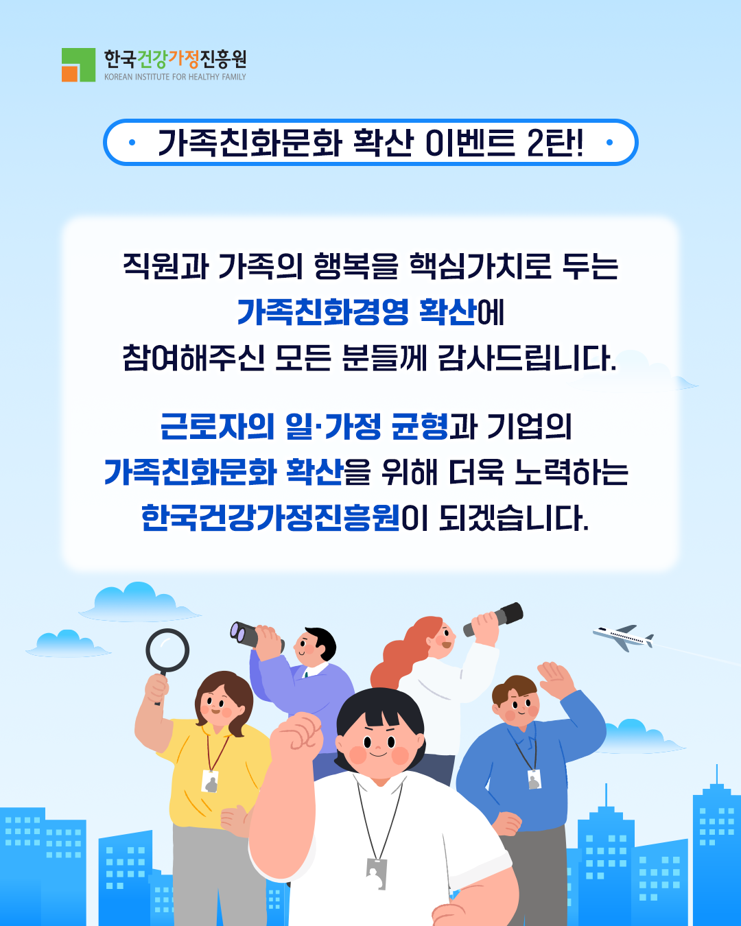 한국건강가정진흥원 가족친화문화 확산 이벤트 2탄! 직원과 가족의 행복을 핵심가치로 두는 가족친화경영 확산에 참여해주신 모든 분들께 감사드립니다. 근로자의 일·가정 균형과 기업의 가족친화문화 확산을 위해 더욱 노력하는 한국건강가정진흥원이 되겠습니다.