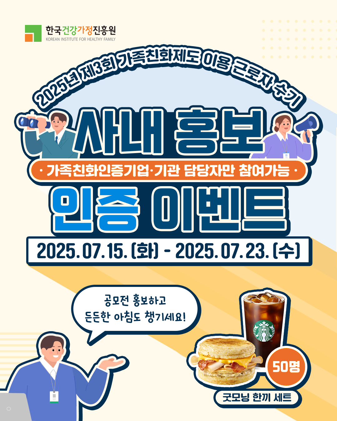 한국건강가정진흥원 KOREAN INSTITUTE FOR HEALTHY FAMILY 2025년 제3회 가족친화제도 이용 근로자 수기 사내 홍보 인증 이벤트 가족친화인증기업·기관 담당자만 참여가능 2025.07.15.(화) - 2025.07.23.(수) 공모전 홍보하고 든든한 아침도 챙기세요! 굿모닝 한끼 세트 50명
