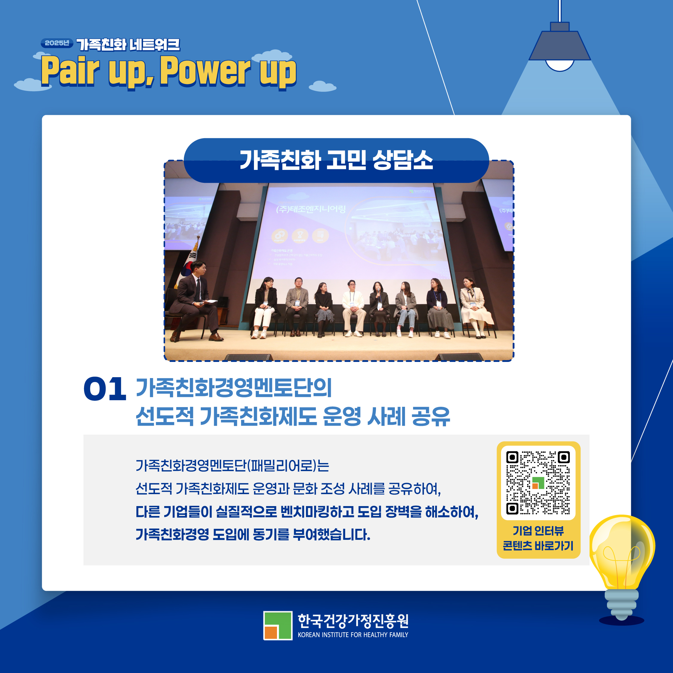 2025년 가족친화 네트워크 Pair up, Power up 가족친화 고민 상담소 01 가족친화경영멘토단의 선도적 가족친화제도 운영 사례 공유 가족친화경영멘토단(패밀리어로)는 선도적 가족친화제도 운영과 문화 조성 사례를 공유하여 다른 기업들이 실질적으로 벤치마킹하고 도입 장벽을 해소하여 가족친화경영 도입에 동기를 부여했습니다. 기업 인터뷰 콘텐츠 바로가기 한국건강가정진흥원