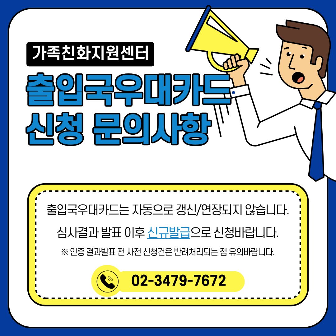 가족친화지원센터 출입국우대카드 신청 문의사항 출입국우대카드는 자동으로 갱신/연장되지 않습니다. 심사결과 발표 이후 신규발급으로 신청바랍니다. ※ 인증 결과발표 전 사전 신청건은 반려처리되는 점 유의바랍니다. 02-3479-7672