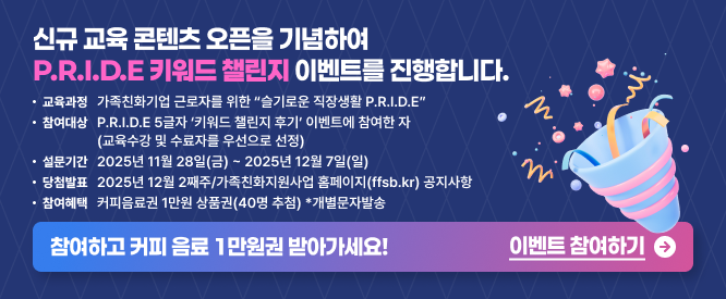 신규 교육 콘텐츠 오픈을 기념하여 P.R.I.D.E 키워드 챌린지 이벤트를 진행합니다. 교육과정 가족친화기업 근로자를 위한 “슬기로운 직장생활 P.R.I.D.E” 참여대상 P.R.I.D.E 5글자 키워드 챌린지 후기 이벤트에 참여한 자 (교육수강 및 추후과 목 우선으로 선정) 설문기간 2025년 11월 28일(금) ~ 2025년 12월 7일(일) 당첨발표 2025년 12월 2째주 가족친화지원사업 홈페이지(ffsb.kr) 공지사항 참여혜택 커피음료 1만원 상품권(40명 추첨) *개별문자발송 참여하고 커피 음료 1만원권 받아가세요! 이벤트 참여하기