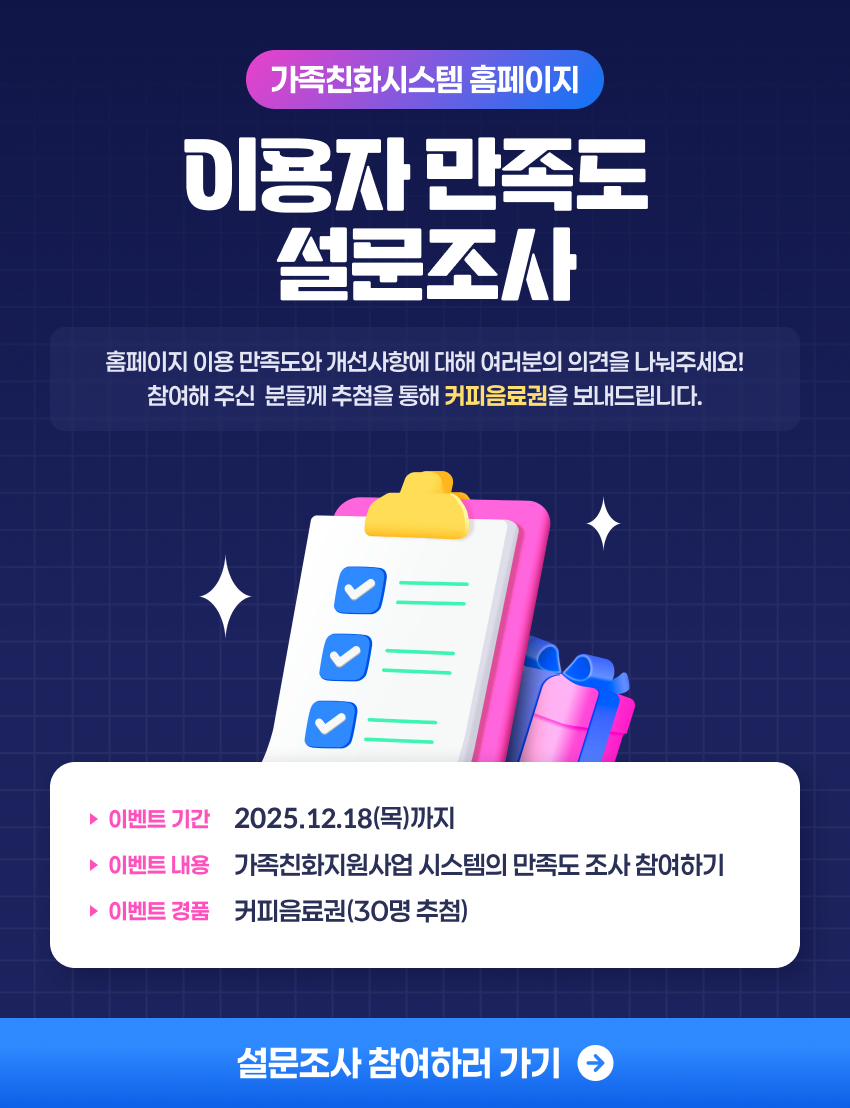 가족친화시스템 홈페이지 이용자 만족도 설문조사 홈페이지 이용 만족도와 개선사항에 대해 여러분의 의견을 나눠주세요! 참여해 주신 분들께 추첨을 통해 커피 모바일 쿠폰을 보내드립니다. 이벤트 기간 :12.18(목)까지 이벤트 내용 : 가족친화지원사업 시스템의 만족도 조사 참여하기 이벤트 경품 : 커피음료권(30명 추첨) 설문조사 참여하러 가기