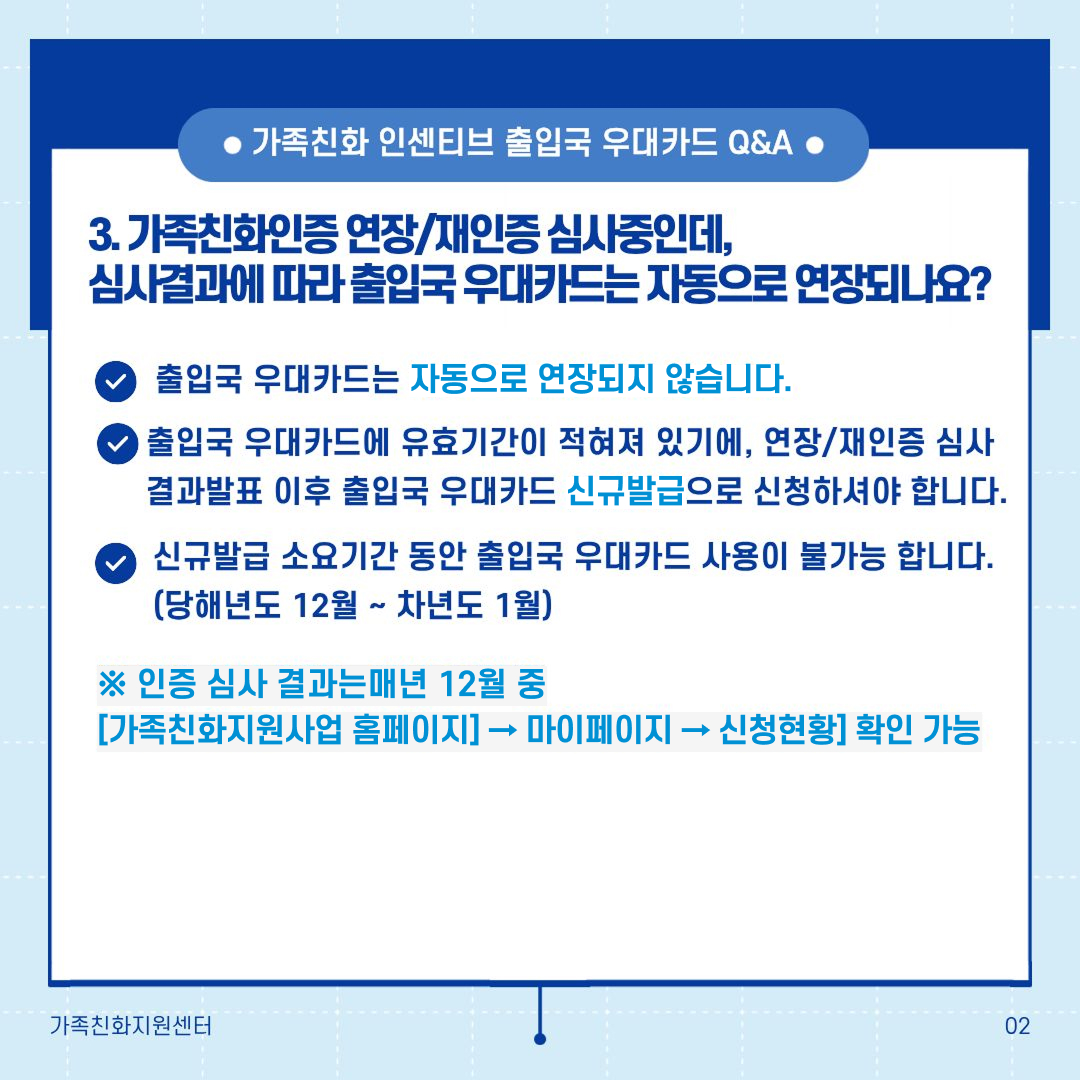 가족친화 인센티브 출입국 우대카드 Q&A 3. 가족친화인증 연장/재인증 심사중인데, 심사결과에 따라 출입국 우대카드는 자동으로 연장되나요? 출입국 우대카드는 자동으로 연장되지 않습니다. 출입국 우대카드에 유효기간이 적혀 있기 때문에, 연장/재인증 심사결과발표 이후 출입국 우대카드 신규발급으로 신청하셔야 합니다. 신규발급 소요기간 동안 출입국 우대카드 사용이 불가능 합니다. (당해년도 12월 ~ 차년도 1월) ※ 인증 심사 결과는 매년 12월 중 [가족친화지원사업 홈페이지 → 마이페이지 → 신청현황] 확인 가능
