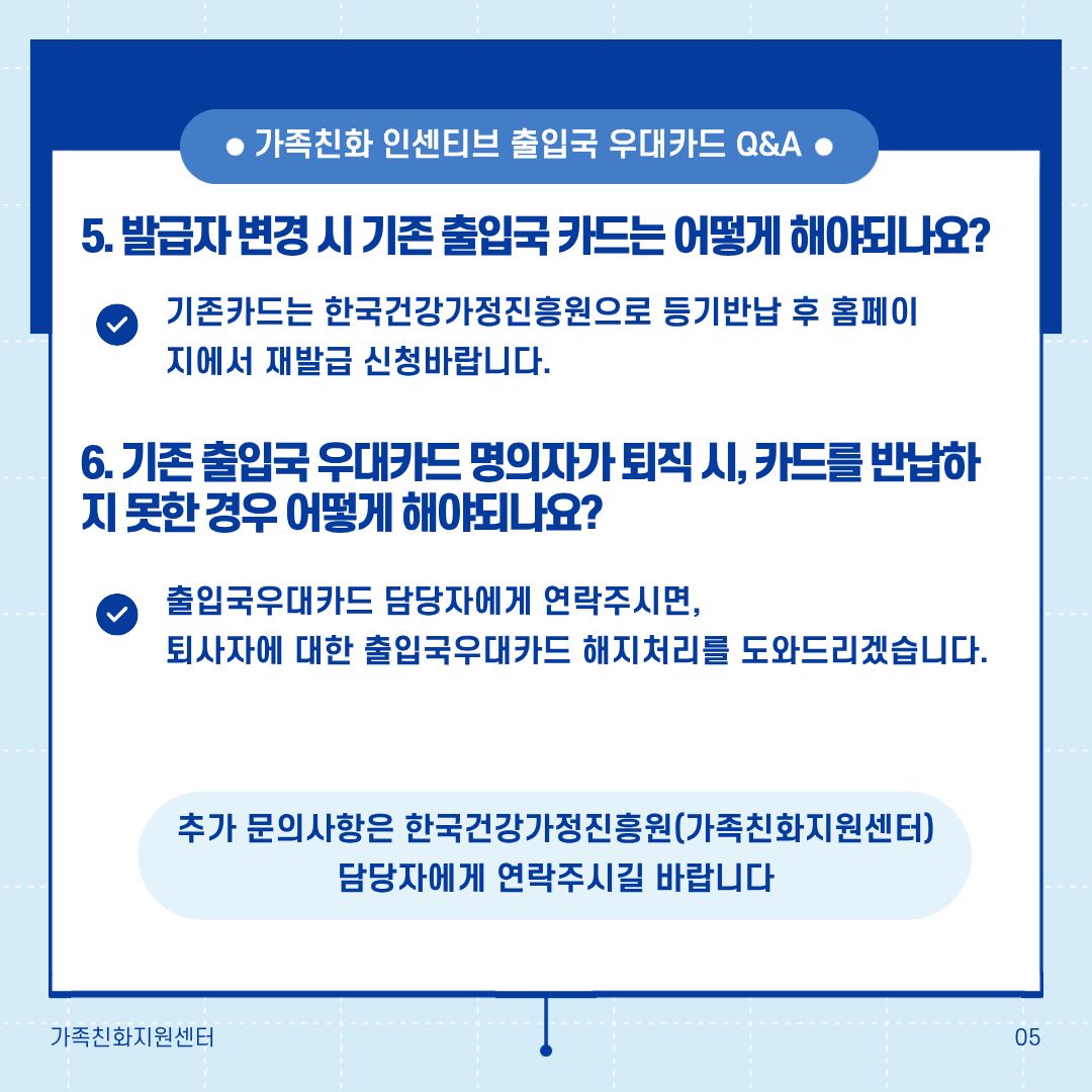 가족친화 인센티브 출입국 우대카드 Q&A 5. 발급자 변경 시 기존 출입국 카드는 어떻게 해야되나요? 기존카드는 한국건강가정진흥원으로 등기반납 후 홈페이지에서 재발급 신청바랍니다. 6. 기존 출입국 우대카드 명의자가 퇴직 시, 카드를 반납하지 못한 경우 어떻게 해야되나요? 출입국우대카드 담당자에게 연락주시면, 퇴사자에 대한 출입국우대카드 해지처리를 도와드리겠습니다. 추가 문의사항은 한국건강가정진흥원(가족친화지원센터) 담당자에게 연락주시길 바랍니다.