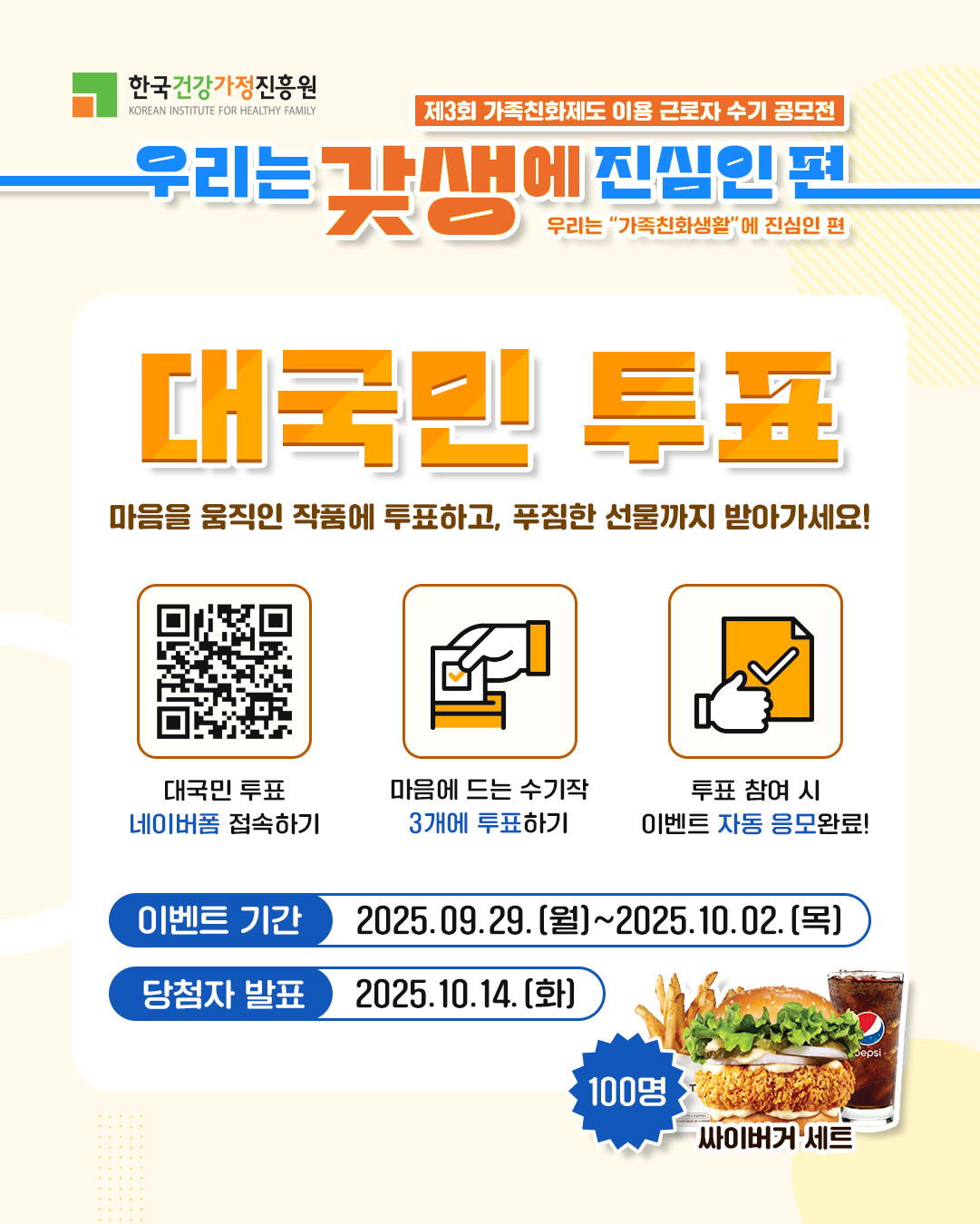 한국건강가정진흥원 제3회 가족친화제도 이용 근로자 수기 공모전 우리는 갖생에 진심인 편 우리는 '가족친화생활'에 진심인 편 대국민 투표 마음을 움직인 작품에 투표하고, 푸짐한 선물까지 받아가세요! 대국민 투표 네이버폼 접속하기 마음에 드는 수기작 3개에 투표하기 투표 참여 시 이벤트 자동 응모완료! 이벤트 기간 : 2025.09.29.(월)~2025.10.02.(목) 당첨자 발표 : 2025.10.14.(화) 100명 싸이버거 세트