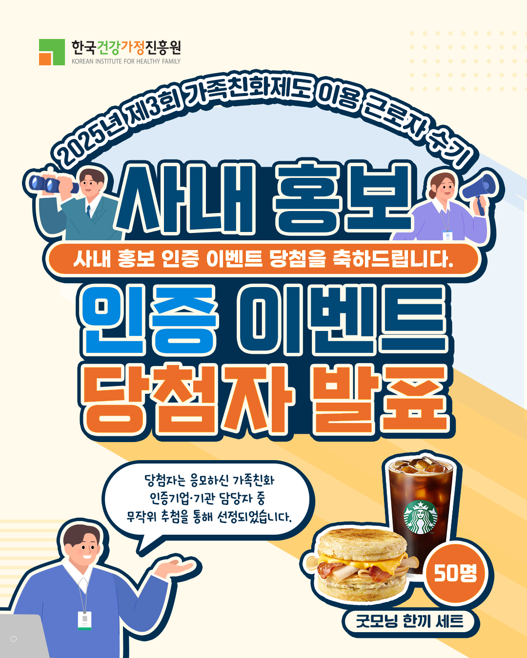 한국건강가정진흥원 KOREAN INSTITUTE FOR HEALTHY FAMILY 2025년 제3회 가족친화제도 이용 근로자 수기 사내 홍보 사내 홍보 인증 이벤트 당첨을 축하드립니다. 인증 이벤트 당첨자 발표 당첨자는 응모하신 가족친화 인증기업·기관 담당자 중 무작위 추첨을 통해 선정되었습니다. 굿모닝 한끼 세트 50명